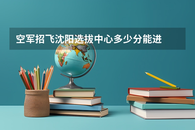 空军招飞沈阳选拔中心多少分能进