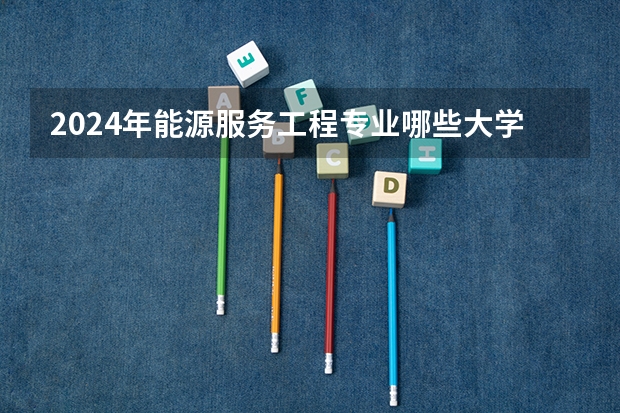 2024年能源服务工程专业哪些大学好 哪些院校能源服务工程专业强