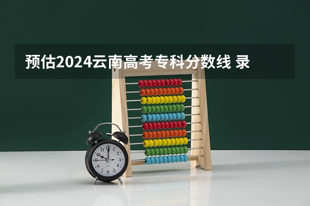 预估2024云南高考专科分数线 录取线预计是多少
