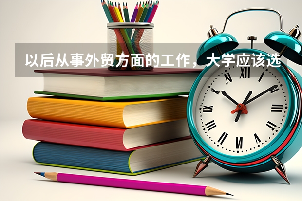 以后从事外贸方面的工作，大学应该选什么专业？