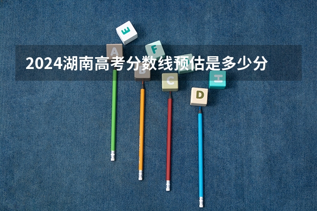 2024湖南高考分数线预估是多少分 分数线预测