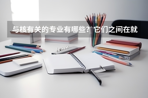 与核有关的专业有哪些？它们之间在就业和技能培养上有什么区别？与开设这些专业的大学排名