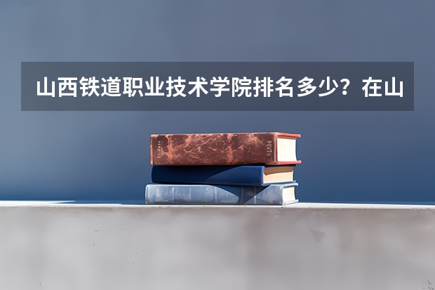 山西铁道职业技术学院排名多少？在山西排第几位？怎么样好不好？
