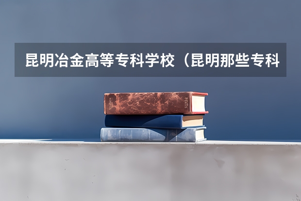 昆明冶金高等专科学校（昆明那些专科学校比较好）