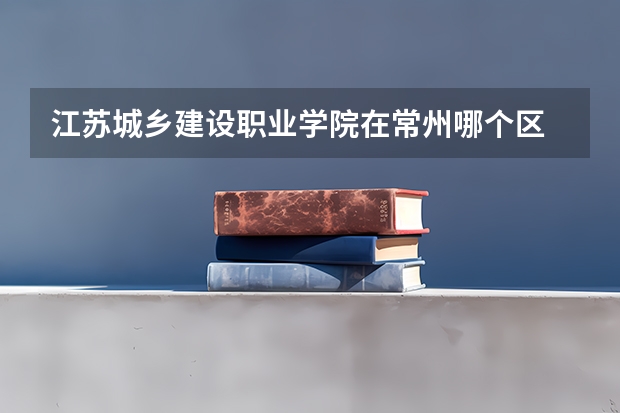 江苏城乡建设职业学院在常州哪个区