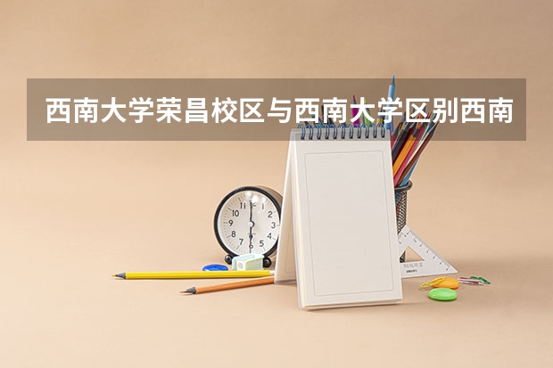 西南大学荣昌校区与西南大学区别西南大学荣昌校区和西南大学有什么区别