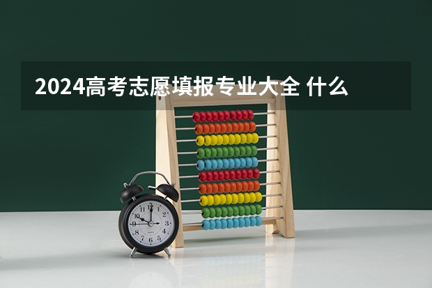 2024高考志愿填报专业大全 什么专业值得报