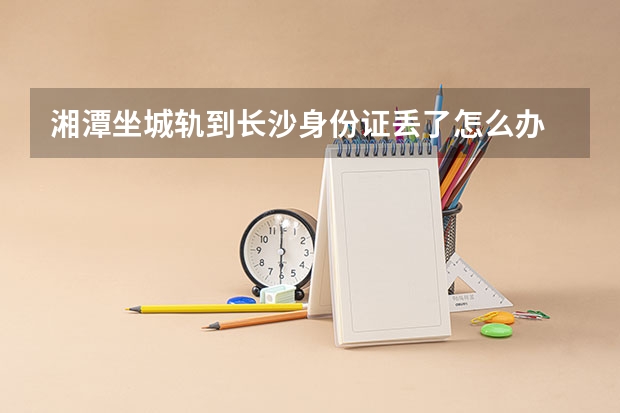 湘潭坐城轨到长沙身份证丢了怎么办