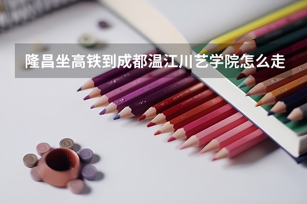 隆昌坐高铁到成都温江川艺学院怎么走