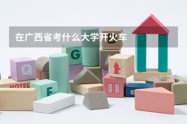 在广西省考什么大学开火车