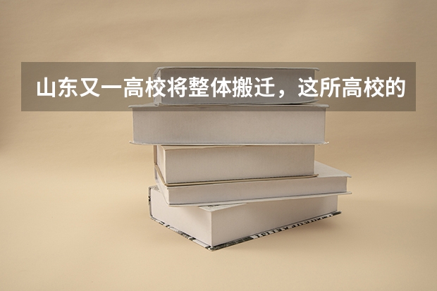 山东又一高校将整体搬迁，这所高校的新校区位于哪里？