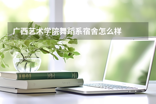 广西艺术学院舞蹈系宿舍怎么样