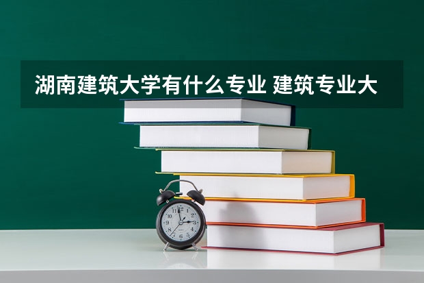 湖南建筑大学有什么专业 建筑专业大学排名