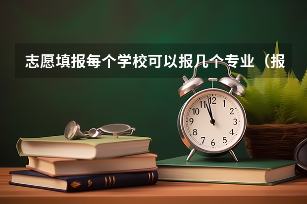 志愿填报每个学校可以报几个专业（报志愿每个学校可以选几个专业）