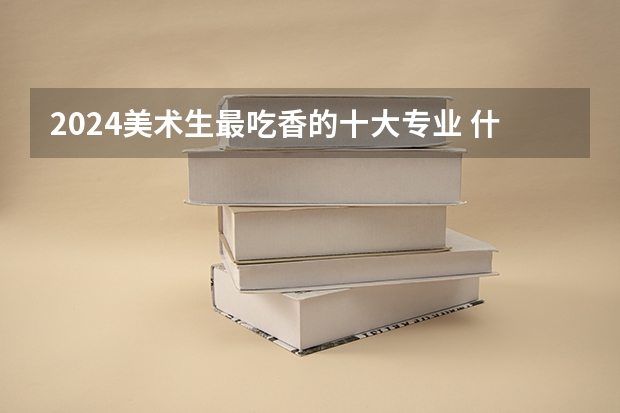 2024美术生最吃香的十大专业 什么专业未来有发展