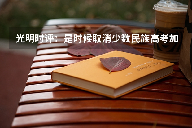 光明时评：是时候取消少数民族高考加分了，取消少数民族高考加分有何意义？（要不要取消少数民族高考加分政策）