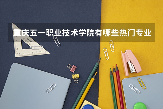 重庆五一职业技术学院有哪些热门专业？