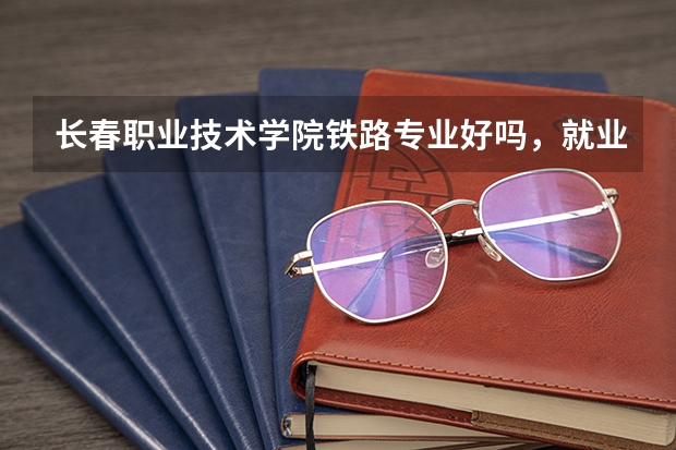 长春职业技术学院铁路专业好吗，就业方向怎样