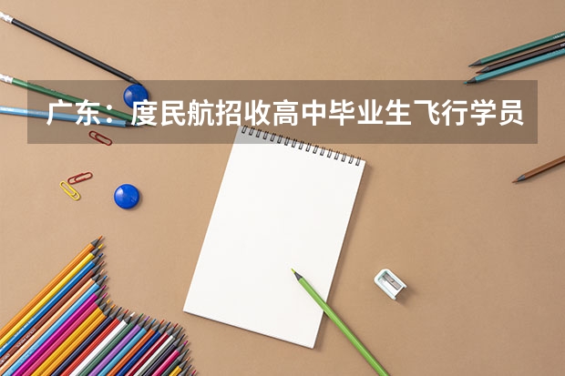 广东：度民航招收高中毕业生飞行学员工作通知 中国民航大学飞行技术专业招生简章（修订版）