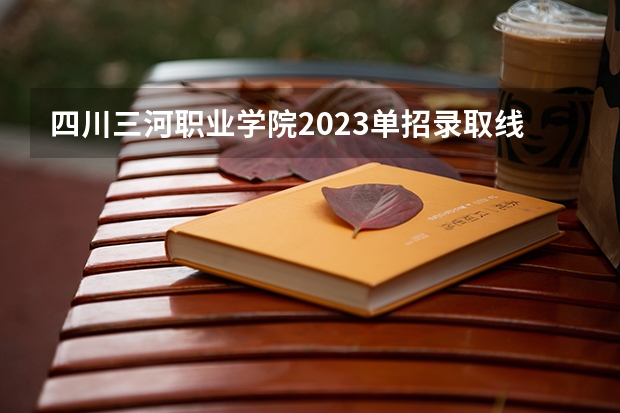 四川三河职业学院2023单招录取线（四川三河职业学院单招好考不）