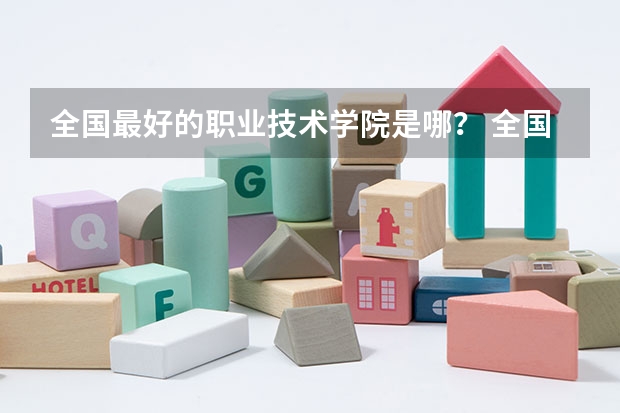 全国最好的职业技术学院是哪？ 全国最好的职业技术学院排名