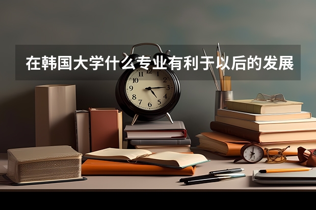 在韩国大学什么专业有利于以后的发展？