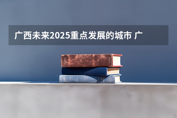 广西未来2025重点发展的城市 广西未来2025重点发展的城市