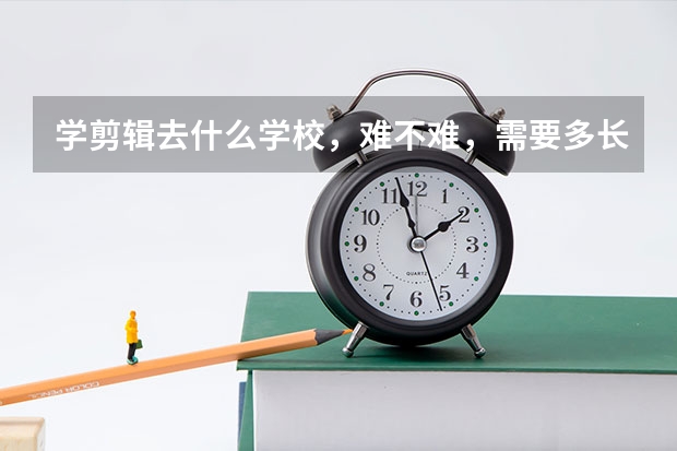 学剪辑去什么学校，难不难，需要多长时间