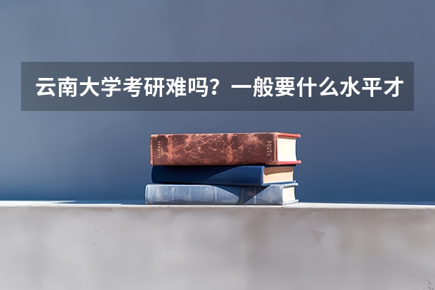 云南大学考研难吗？一般要什么水平才可以进入？