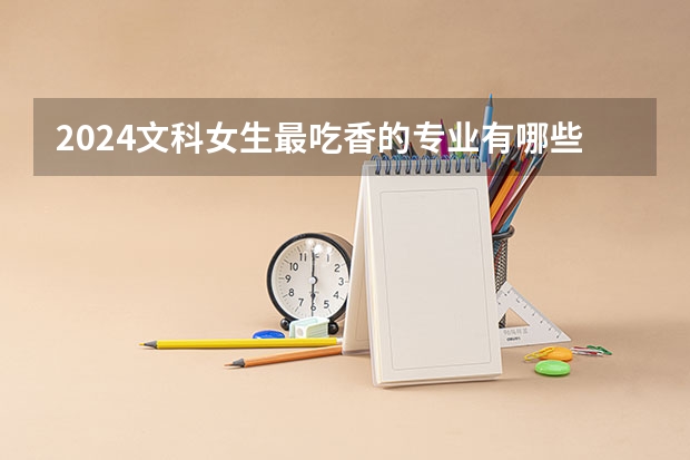 2024文科女生最吃香的专业有哪些 热门专业是什么