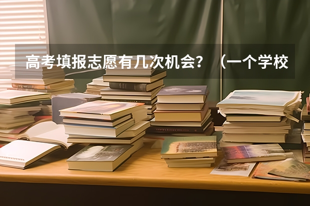 高考填报志愿有几次机会？（一个学校可以报几个专业 2024高考志愿设置）
