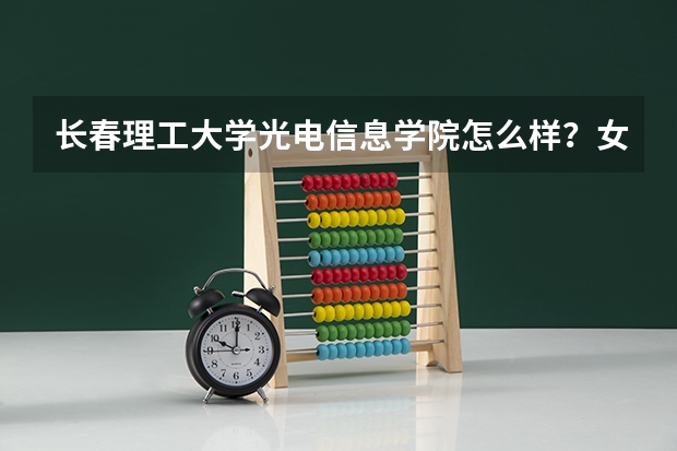 长春理工大学光电信息学院怎么样？女生学光电信息工程会不会很吃力？一个班男女比例大约是多少？