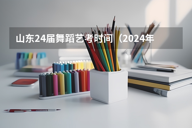 山东24届舞蹈艺考时间（2024年艺考的时间安排是怎样的？）