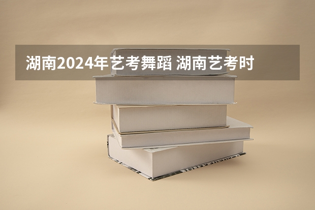 湖南2024年艺考舞蹈 湖南艺考时间具体时间