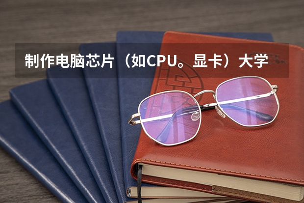 制作电脑芯片(如CPU。显卡)大学应选择什么专业