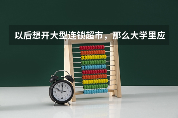 以后想开大型连锁超市，那么大学里应该学什么专业