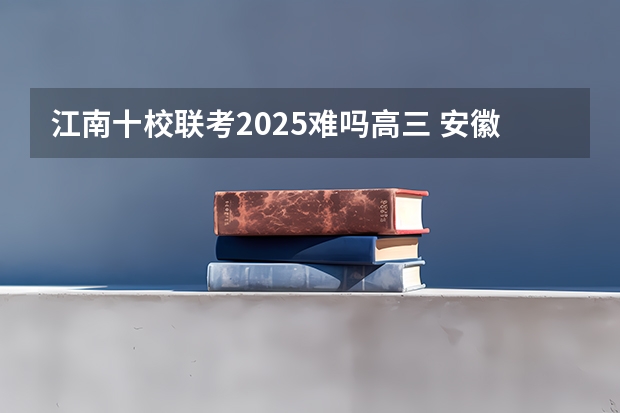 江南十校联考2025难吗高三 安徽江南十校联考在哪查分