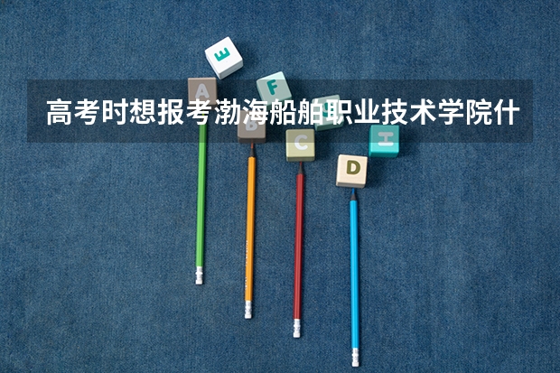高考时想报考渤海船舶职业技术学院什么专业好？就业率怎么样?