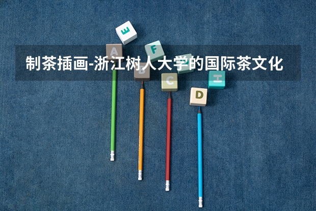 制茶插画-浙江树人大学的国际茶文化学院怎么样，值得报考本科茶文化专业吗？