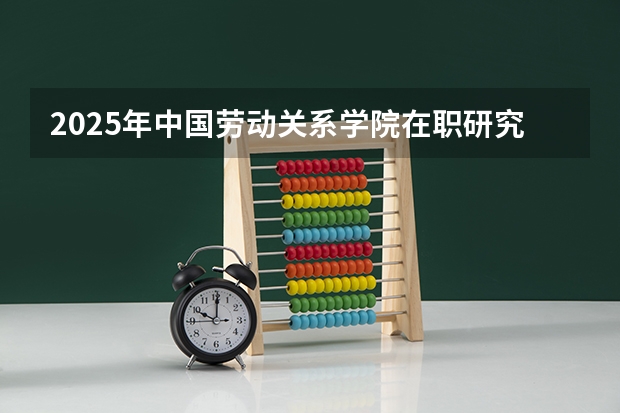 2025年中国劳动关系学院在职研究生招生简章汇总！（免费2025年国考公考省考必刷题库网课资料-网盘云-合集）