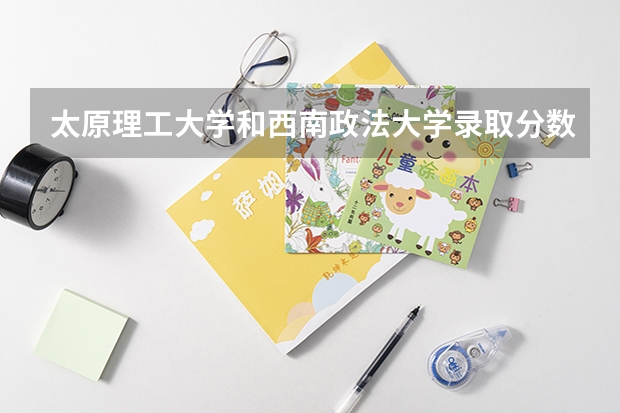 太原理工大学和西南政法大学录取分数参考