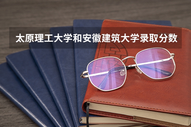 太原理工大学和安徽建筑大学录取分数参考