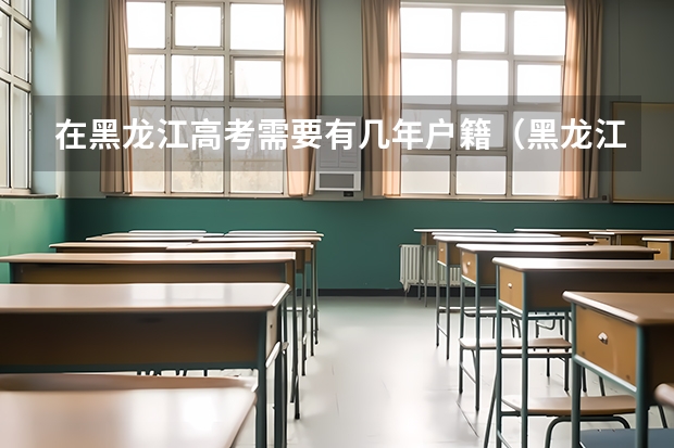 在黑龙江高考需要有几年户籍（黑龙江高考户籍政策）