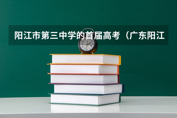 阳江市第三中学的首届高考（广东阳江市高考状元,广东阳江市文科理科和高考状元）