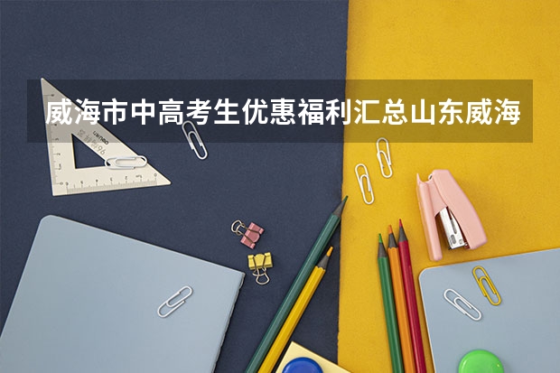 威海市中高考生优惠福利汇总山东威海高考政策 16年哈尔滨工业大学威海国家专项计划在安徽省的招生人数