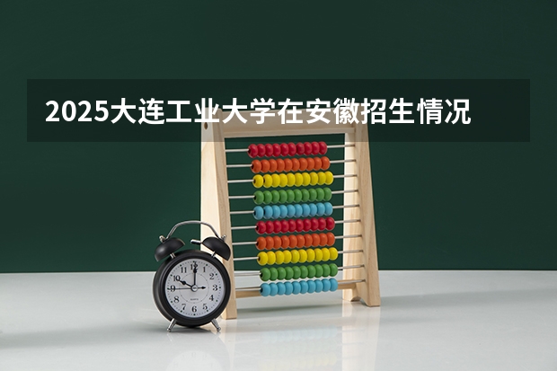 2025大连工业大学在安徽招生情况
