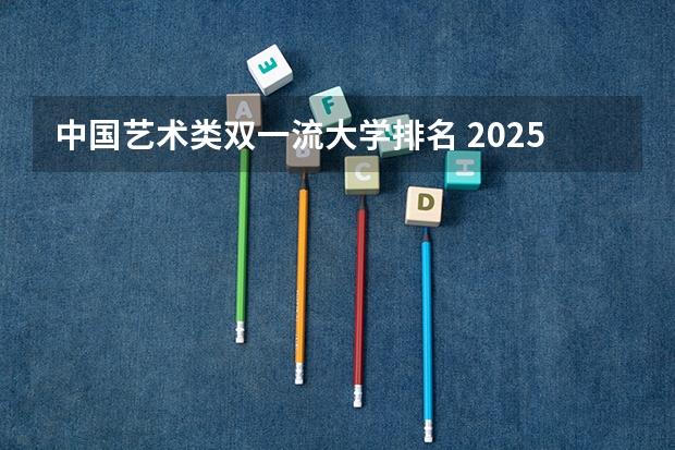 中国艺术类双一流大学排名 2025艺术生综合排名