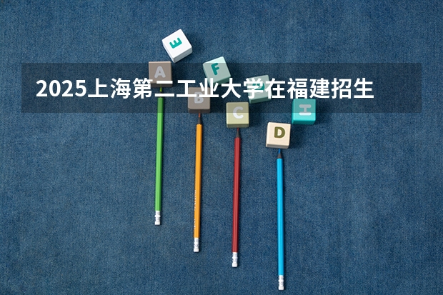 2025上海第二工业大学在福建招生情况