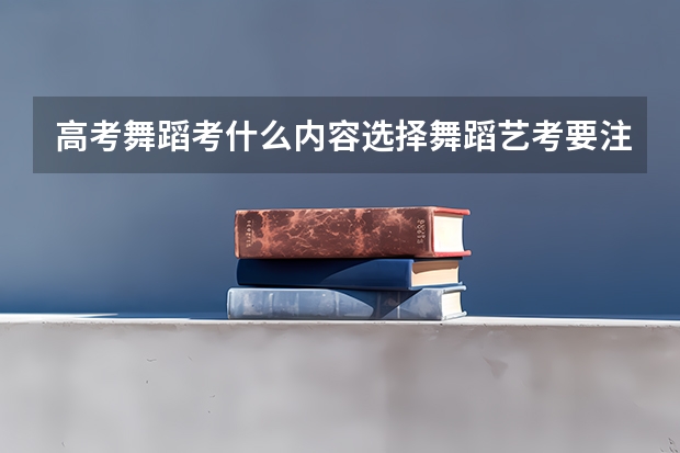 高考舞蹈考什么内容选择舞蹈艺考要注意什么