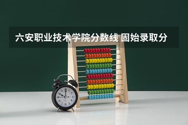 六安职业技术学院分数线 固始录取分数线